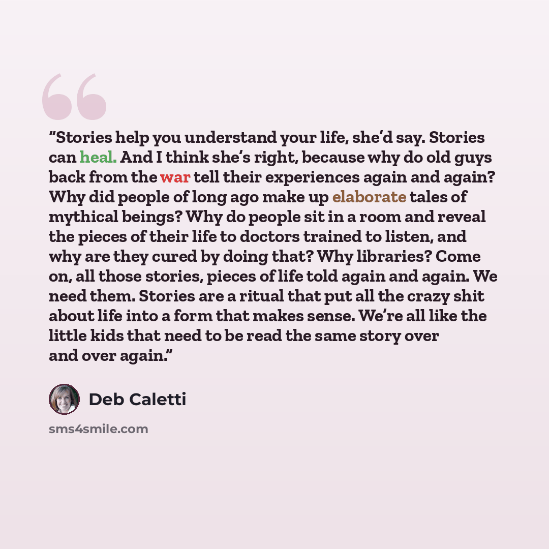 “Stories help you understand your life, she’d say. Stories can heal. And I think she’s right, because why do old guys back from the war tell their experiences again and again? Why did people of long ago make up elaborate tales of mythical beings? Why do people sit in a room and reveal the pieces of…” quote by Deb Caletti