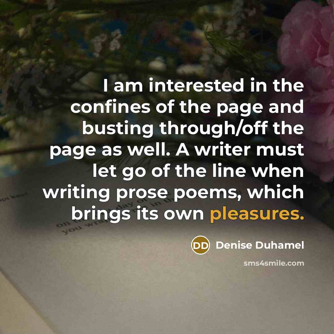 “I am interested in the confines of the page and busting through/off the page as well. A writer must let go of the line when writing prose poems, which brings its own pleasures.” quote by Denise Duhamel