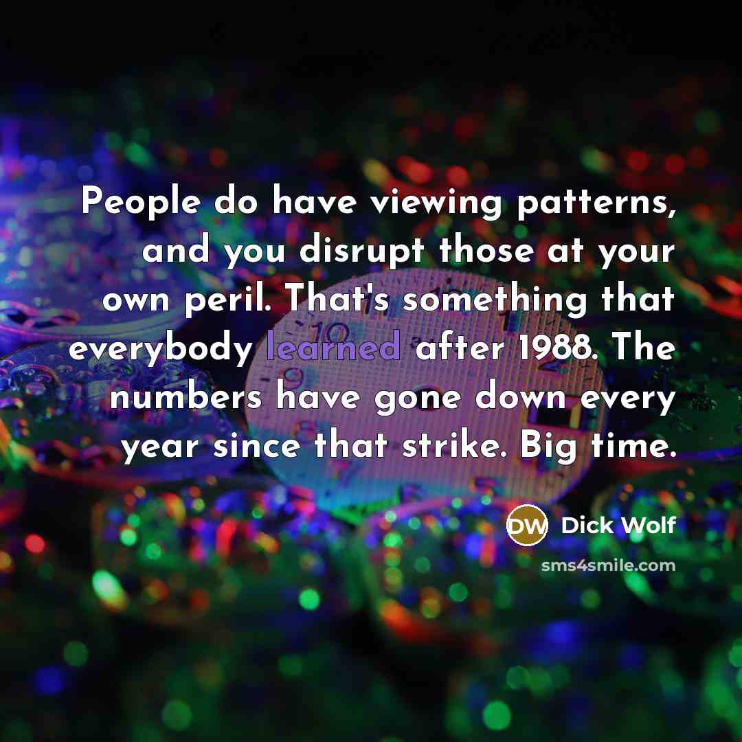 “People do have viewing patterns, and you disrupt those at your own peril. That's something that everybody learned after 1988. The numbers have gone down every year since that strike. Big time.” quote by Dick Wolf