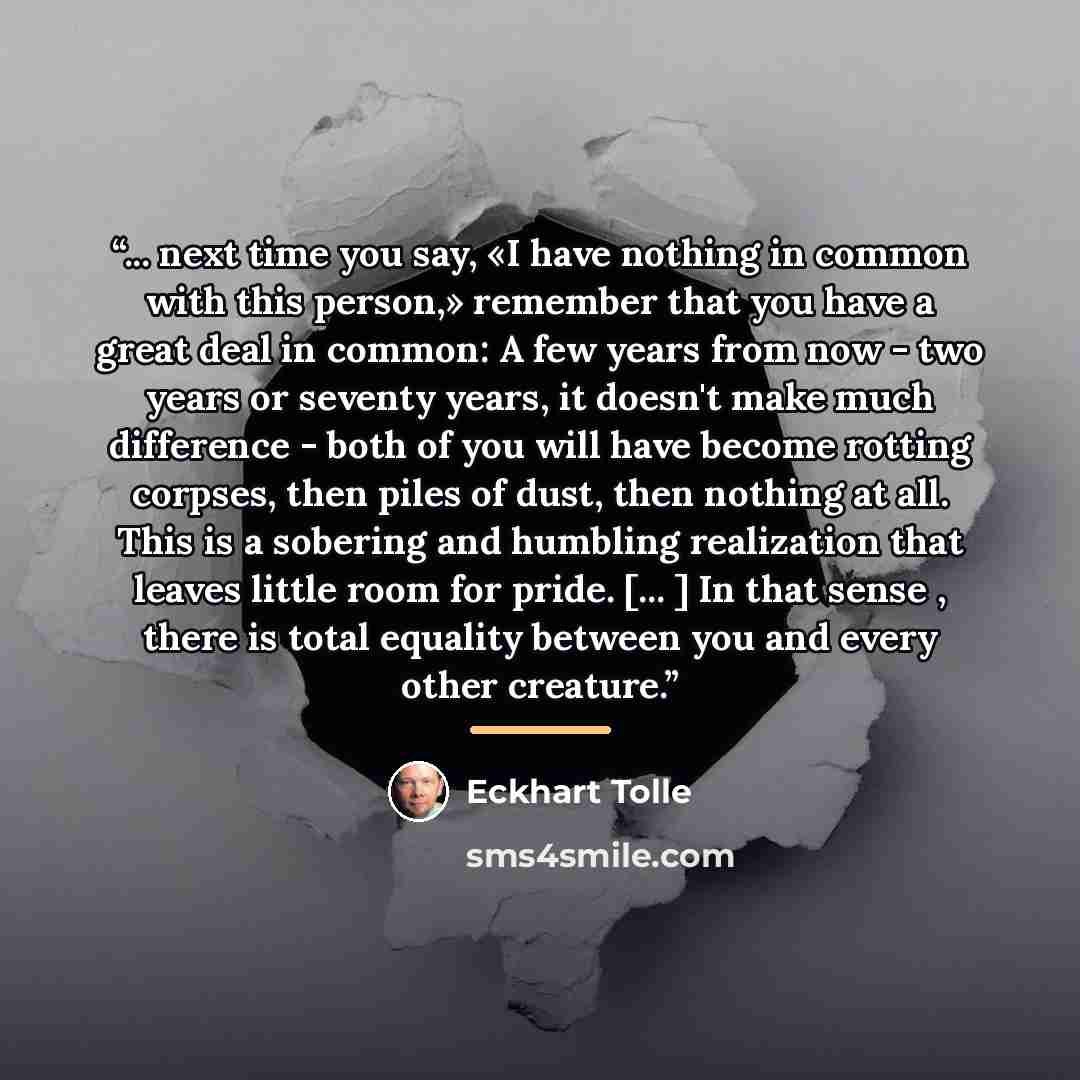 “... next time you say, «I have nothing in common with this person,» remember that you have a great deal in common: A few years from now - two years or seventy years, it doesn't make much difference - both of you will have become rotting corpses, then piles of dust, then nothing at all. This is a…” quote by Eckhart Tolle