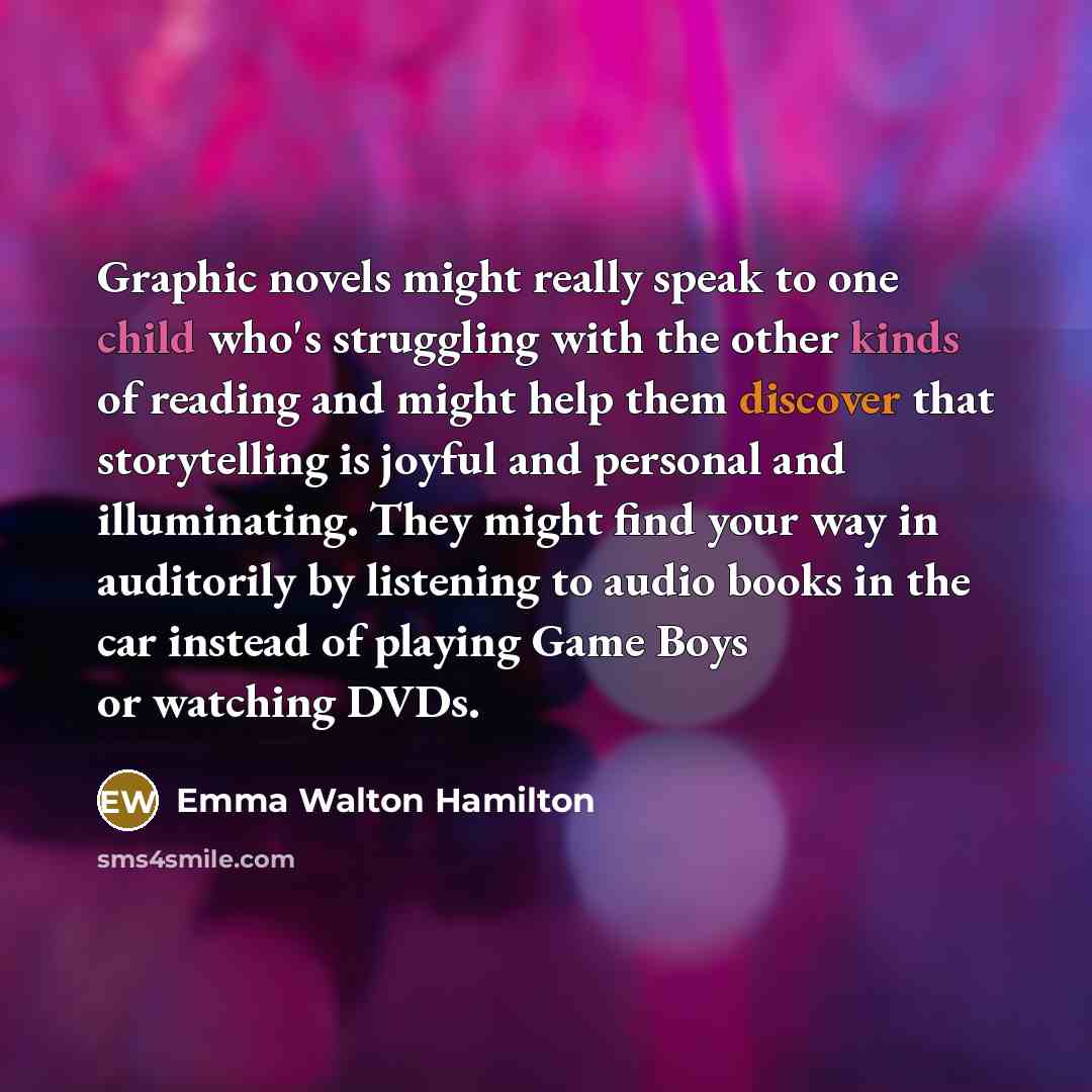 “Graphic novels might really speak to one child who's struggling with the other kinds of reading and might help them discover that storytelling is joyful and personal and illuminating. They might find your way in auditorily by listening to audio books in the car instead of playing Game Boys or…” quote by Emma Walton Hamilton