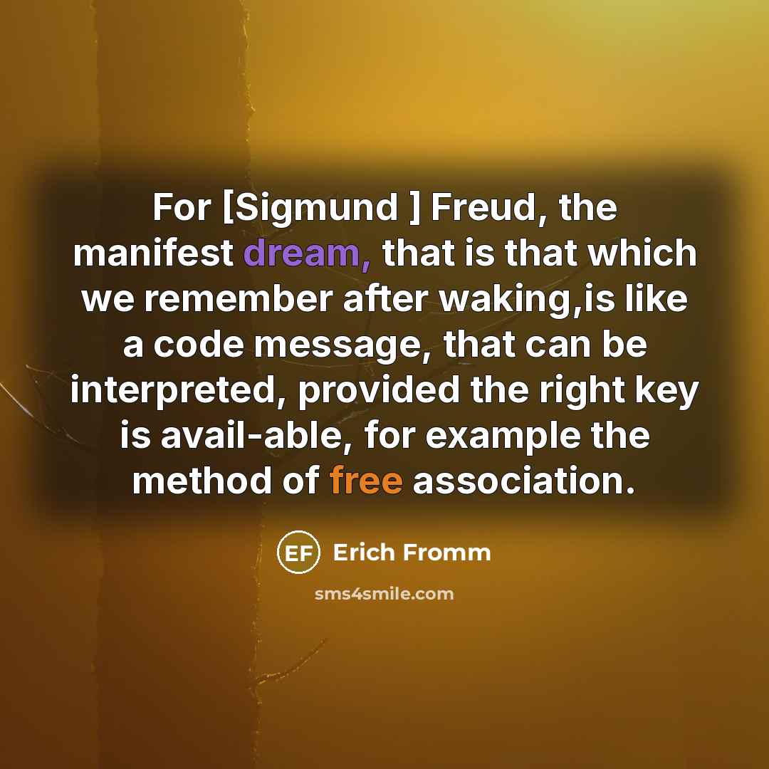 “For [Sigmund ] Freud, the manifest dream, that is that which we remember after waking,is like a code message, that can be interpreted, provided the right key is avail-able, for example the method of free association.” quote by Erich Fromm