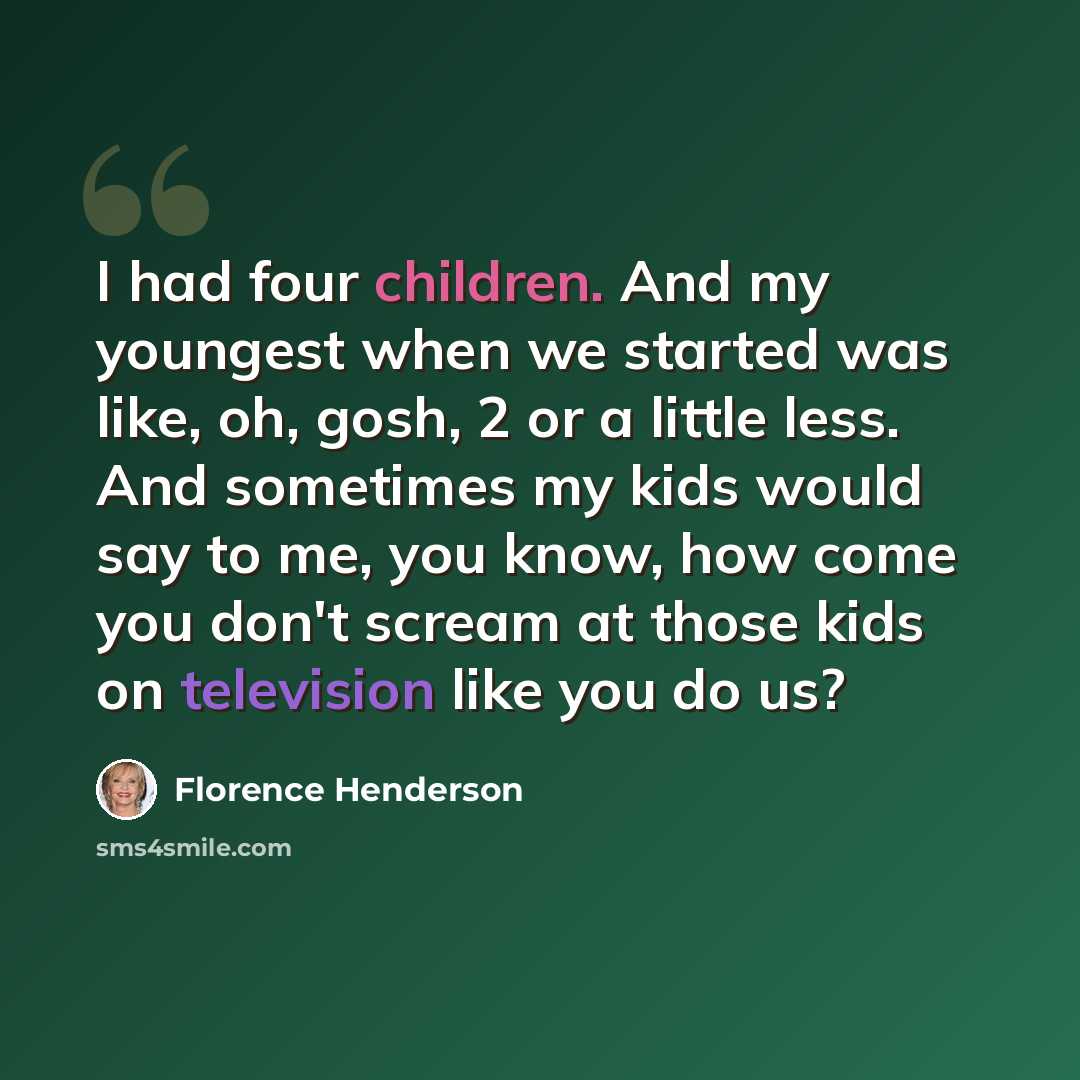 “I had four children. And my youngest when we started was like, oh, gosh, 2 or a little less. And sometimes my kids would say to me, you know, how come you don't scream at those kids on television like you do us?” quote by Florence Henderson