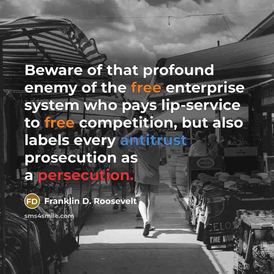 “Beware of that profound enemy of the free enterprise system who pays lip-service to free competition, but also labels every antitrust prosecution as a persecution.” quote by Franklin D. Roosevelt