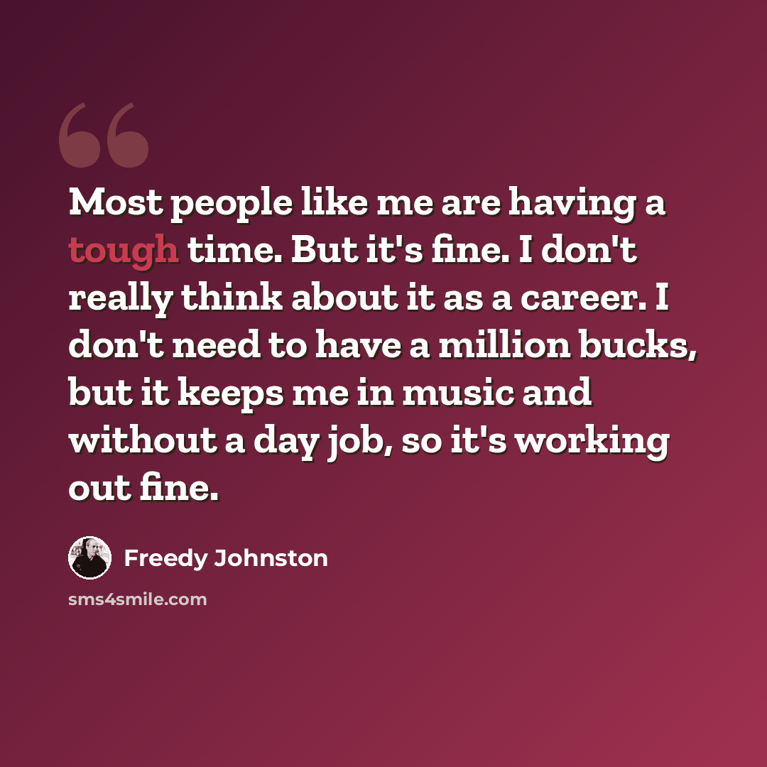 “Most people like me are having a tough time. But it's fine. I don't really think about it as a career. I don't need to have a million bucks, but it keeps me in music and without a day job, so it's working out fine.” quote by Freedy Johnston