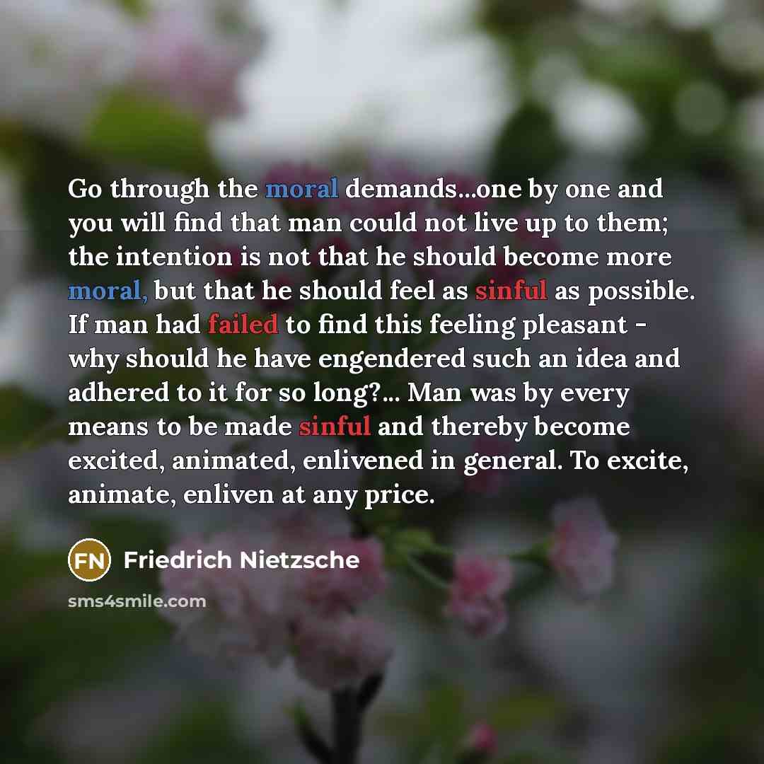 “Go through the moral demands...one by one and you will find that man could not live up to them; the intention is not that he should become more moral, but that he should feel as sinful as possible. If man had failed to find this feeling pleasant - why should he have engendered such an idea and…” quote by Friedrich Nietzsche