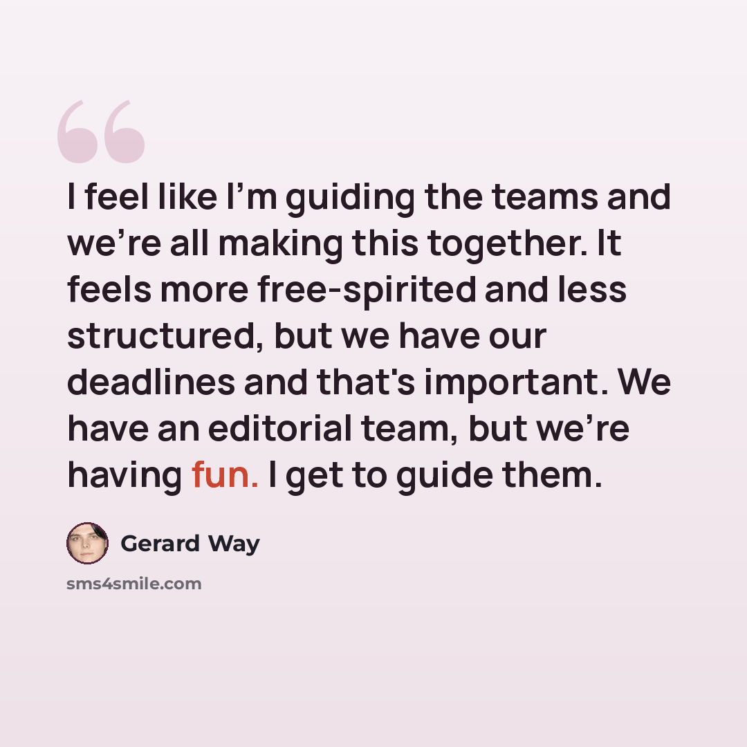 “I feel like I'm guiding the teams and we're all making this together. It feels more free-spirited and less structured, but we have our deadlines and that's important. We have an editorial team, but we're having fun. I get to guide them.” quote by Gerard Way