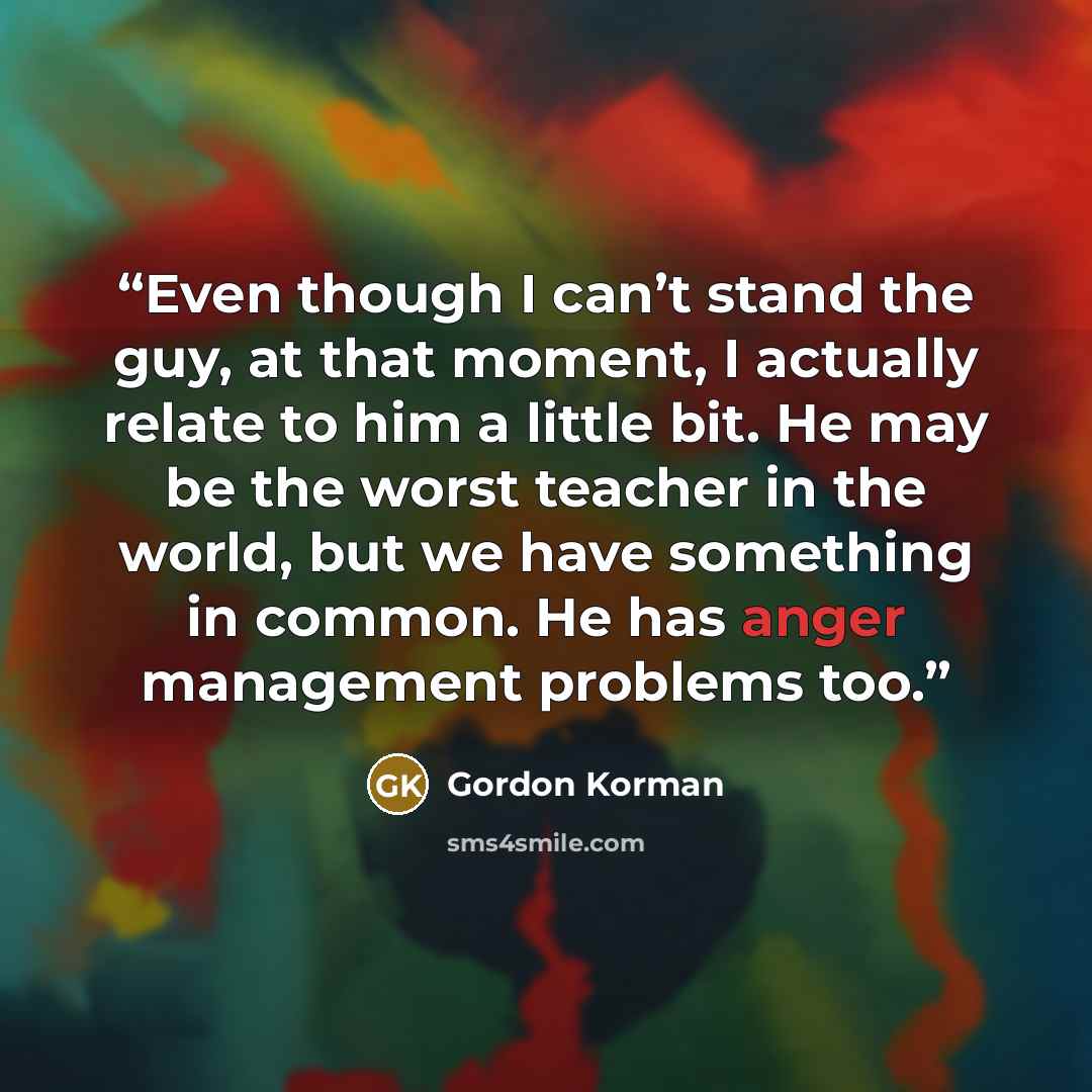 “Even though I can’t stand the guy, at that moment, I actually relate to him a little bit. He may be the worst teacher in the world, but we have something in common. He has anger management problems too.” quote by Gordon Korman