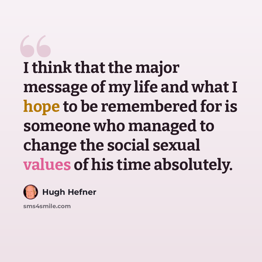 “I think that the major message of my life and what I hope to be remembered for is someone who managed to change the social sexual values of his time absolutely.” quote by Hugh Hefner