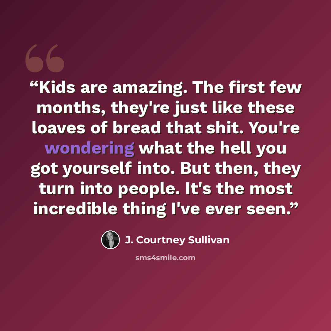 “Kids are amazing. The first few months, they're just like these loaves of bread that shit. You're wondering what the hell you got yourself into. But then, they turn into people. It's the most incredible thing I've ever seen.” quote by J. Courtney Sullivan