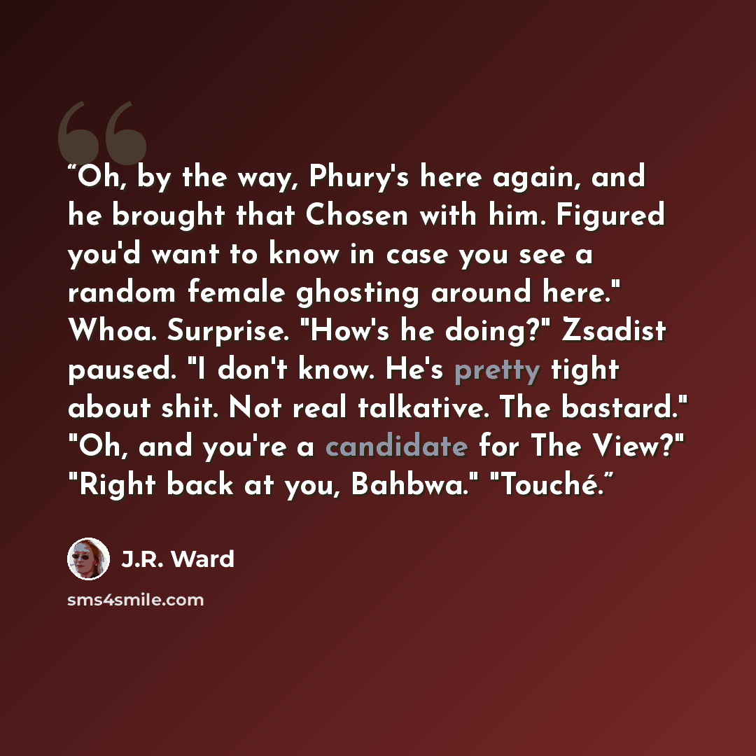 “Oh, by the way, Phury's here again, and he brought that Chosen with him. Figured you'd want to know in case you see a random female ghosting around here." Whoa. Surprise. "How's he doing?" Zsadist paused. "I don't know. He's pretty tight about shit. Not real talkative. The bastard." "Oh, and…” quote by J.R. Ward