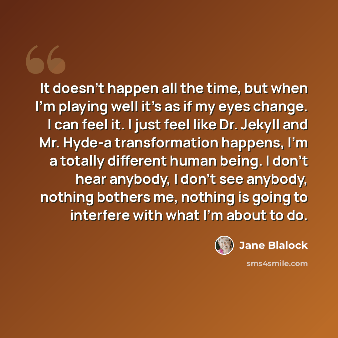 “It doesn't happen all the time, but when I'm playing well it's as if my eyes change. I can feel it. I just feel like Dr. Jekyll and Mr. Hyde-a transformation happens, I'm a totally different human being. I don't hear anybody, I don't see anybody, nothing bothers me, nothing is going to interfere…” quote by Jane Blalock