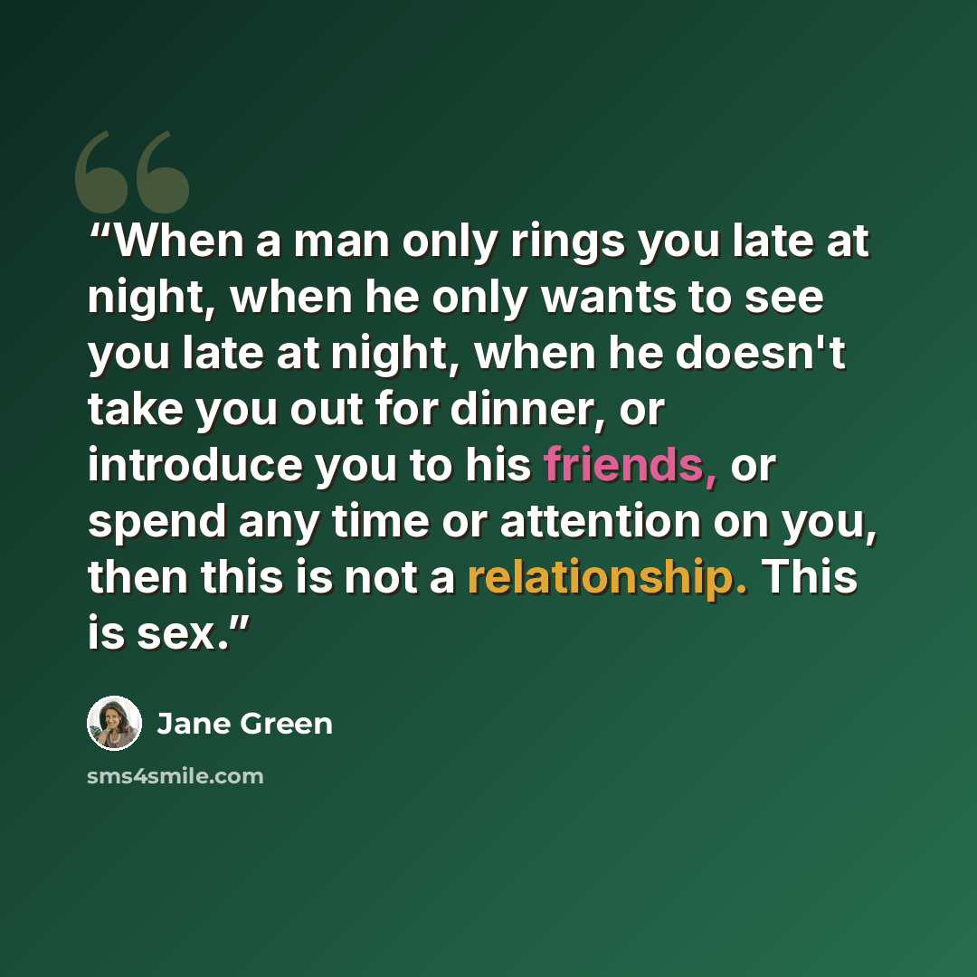 “When a man only rings you late at night, when he only wants to see you late at night, when he doesn't take you out for dinner, or introduce you to his friends, or spend any time or attention on you, then this is not a relationship. This is sex.” quote by Jane Green