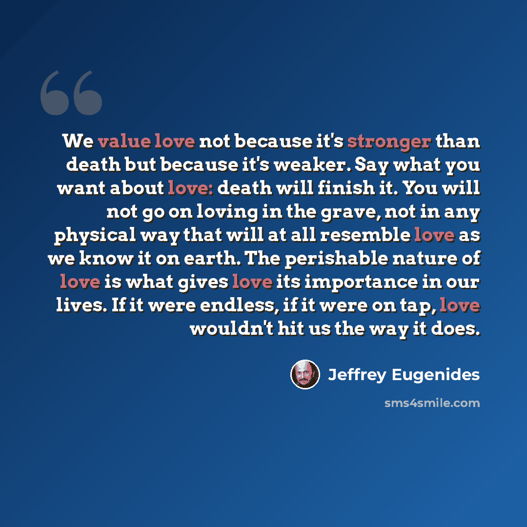 “We value love not because it's stronger than death but because it's weaker. Say what you want about love: death will finish it. You will not go on loving in the grave, not in any physical way that will at all resemble love as we know it on earth. The perishable nature of love is what gives love…” quote by Jeffrey Eugenides