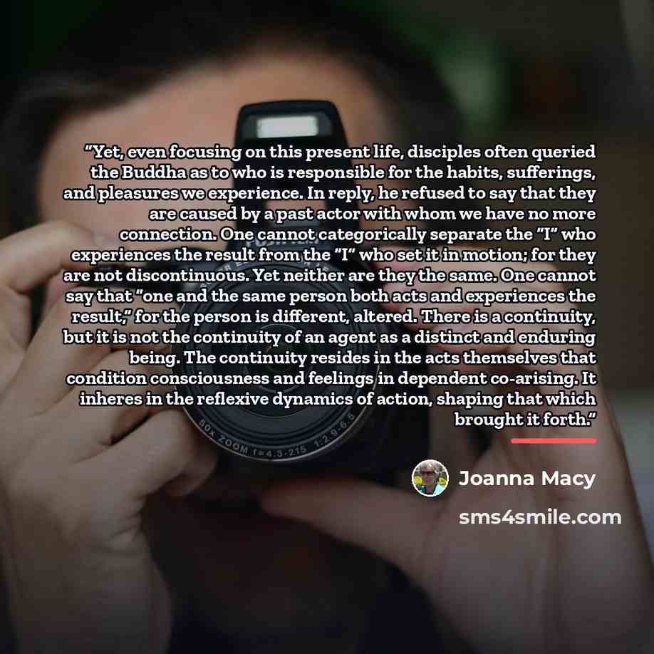 “Yet, even focusing on this present life, disciples often queried the Buddha as to who is responsible for the habits, sufferings, and pleasures we experience. In reply, he refused to say that they are caused by a past actor with whom we have no more connection. One cannot categorically separate the…” quote by Joanna Macy