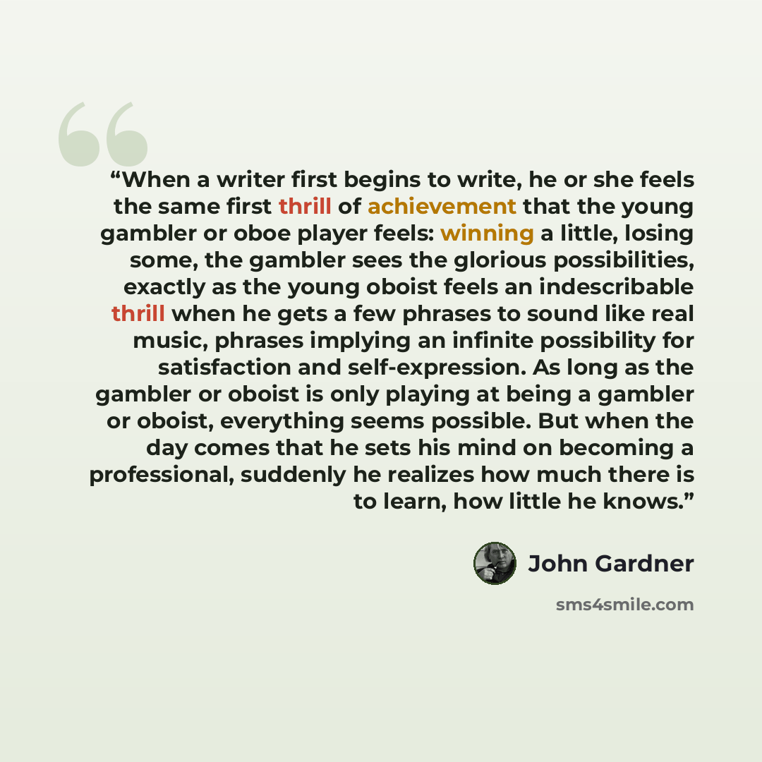 “When a writer first begins to write, he or she feels the same first thrill of achievement that the young gambler or oboe player feels: winning a little, losing some, the gambler sees the glorious possibilities, exactly as the young oboist feels an indescribable thrill when he gets a few phrases to…” quote by John Gardner