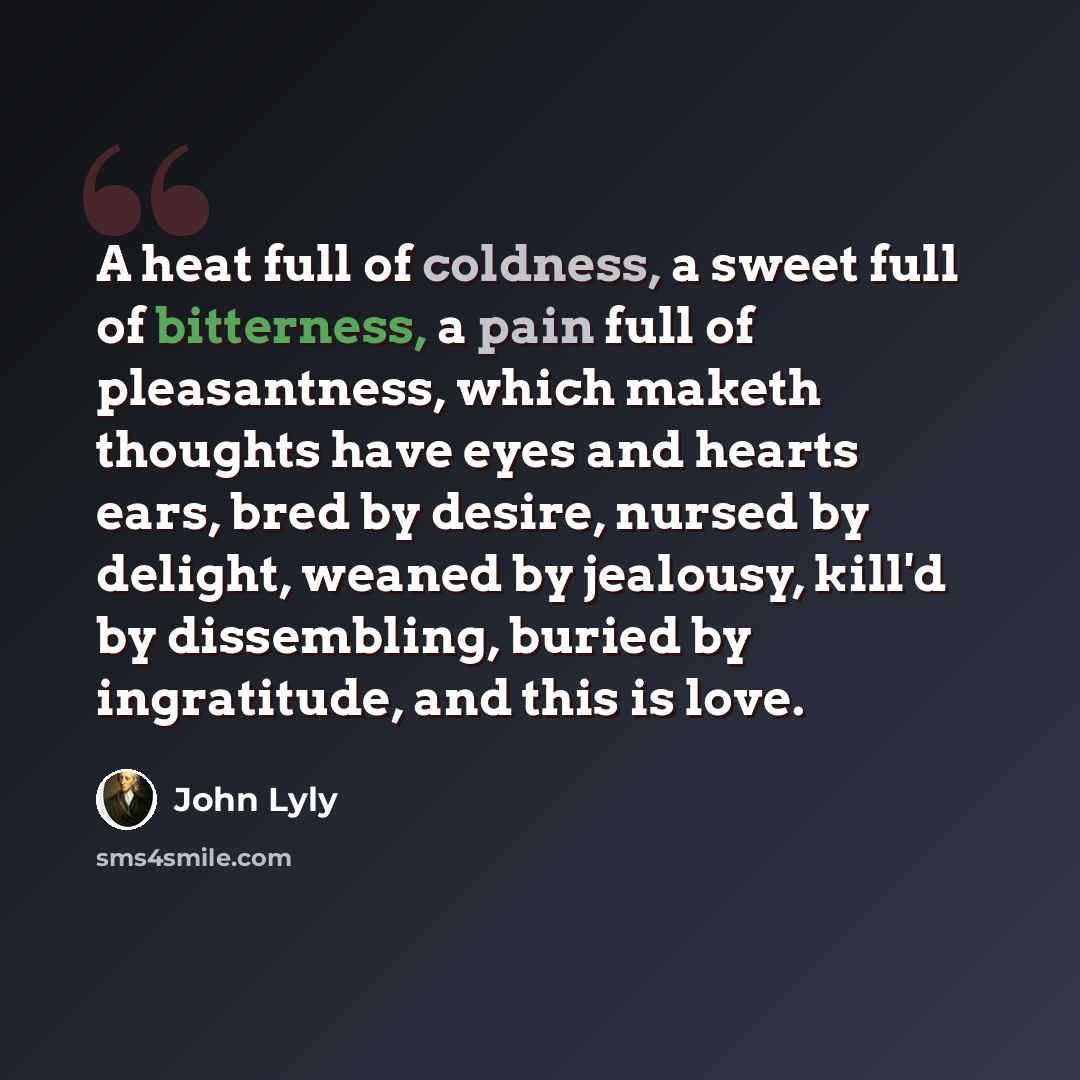 “A heat full of coldness, a sweet full of bitterness, a pain full of pleasantness, which maketh thoughts have eyes and hearts ears, bred by desire, nursed by delight, weaned by jealousy, kill'd by dissembling, buried by ingratitude, and this is love.” quote by John Lyly
