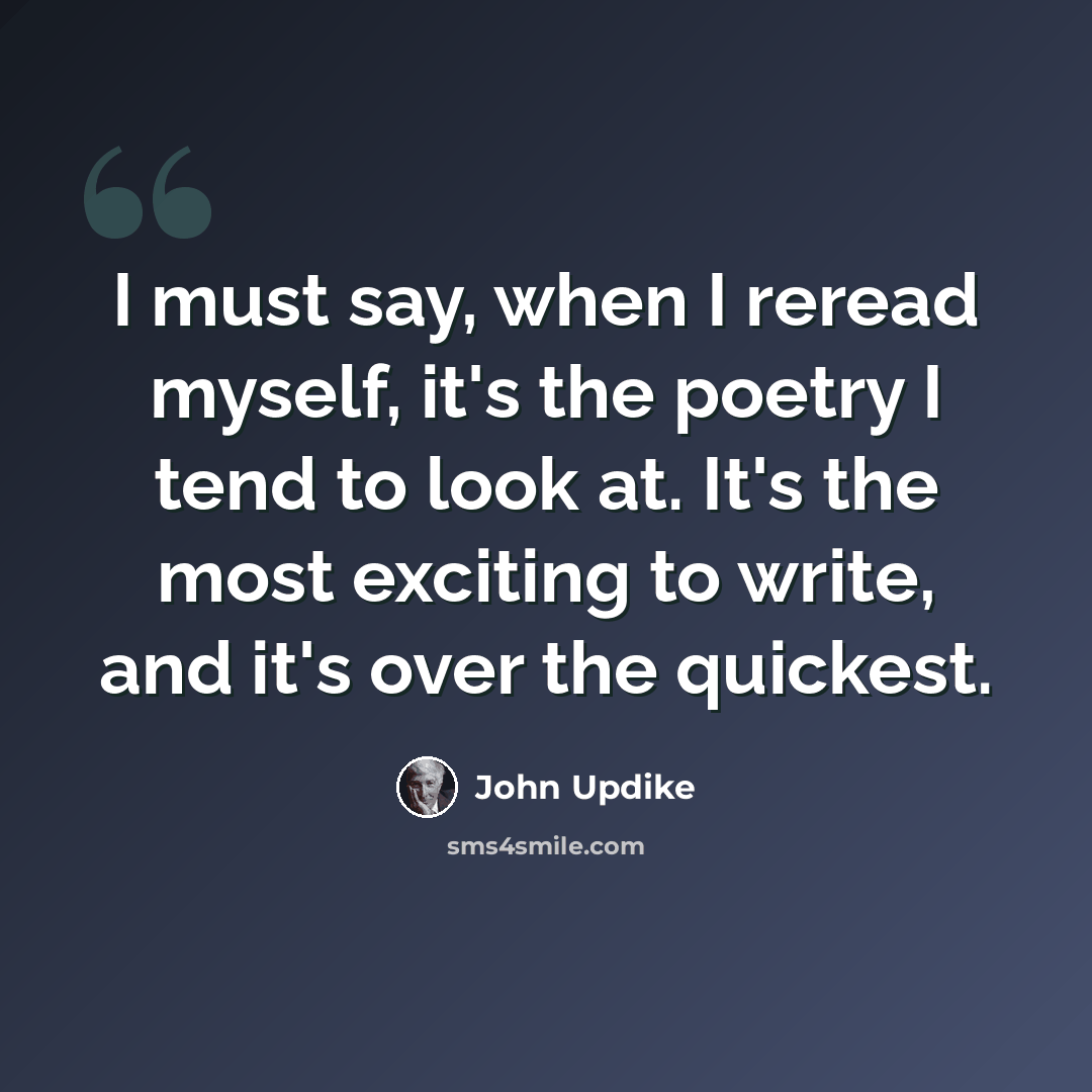 “I must say, when I reread myself, it's the poetry I tend to look at. It's the most exciting to write, and it's over the quickest.” quote by John Updike