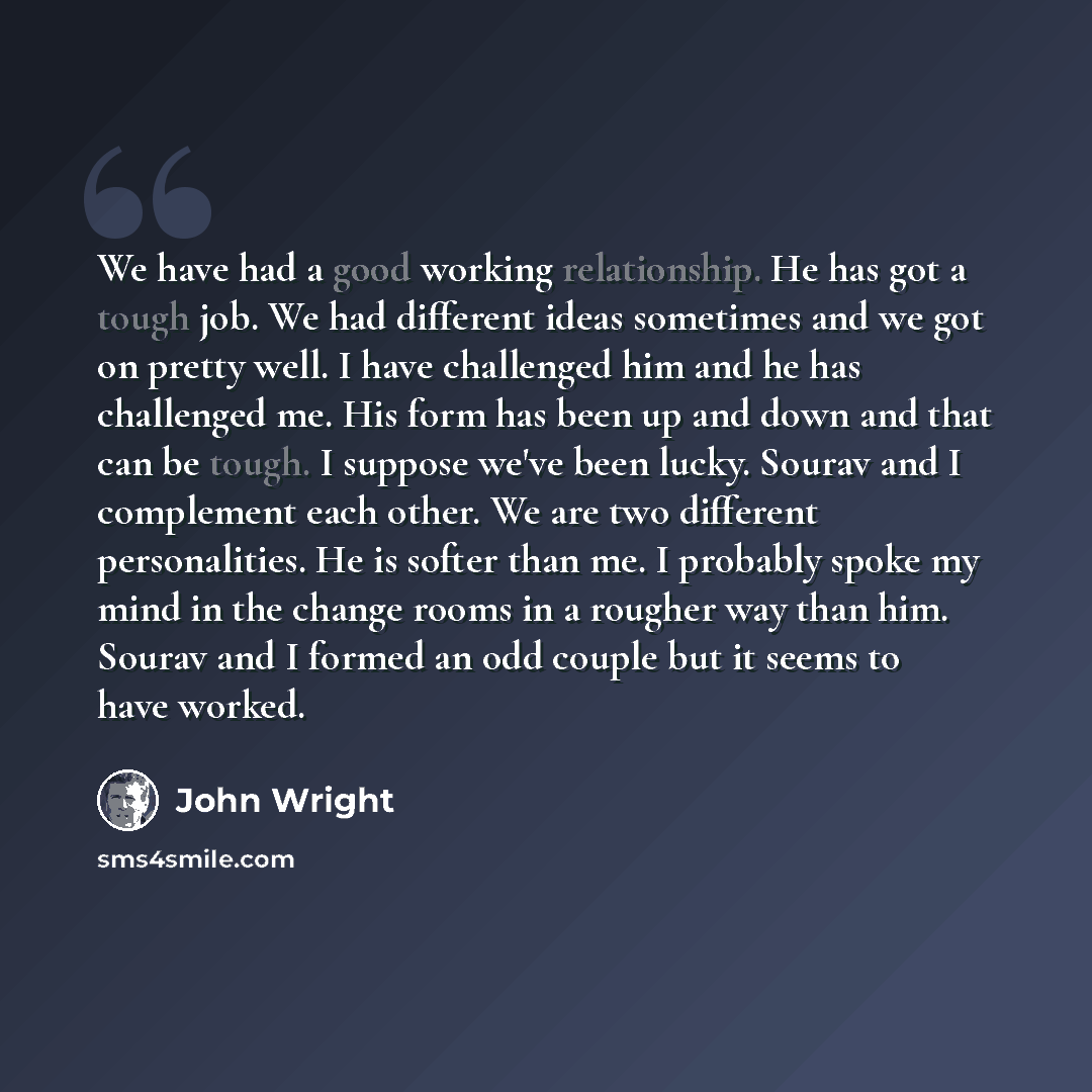 “We have had a good working relationship. He has got a tough job. We had different ideas sometimes and we got on pretty well. I have challenged him and he has challenged me. His form has been up and down and that can be tough. I suppose we've been lucky. Sourav and I complement each other. We are…” quote by John Wright