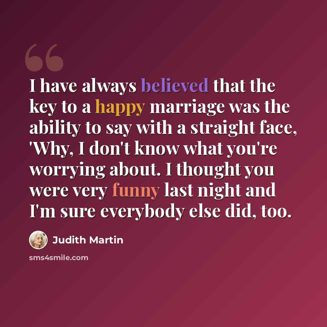 “I have always believed that the key to a happy marriage was the ability to say with a straight face, 'Why, I don't know what you're worrying about. I thought you were very funny last night and I'm sure everybody else did, too.” quote by Judith Martin