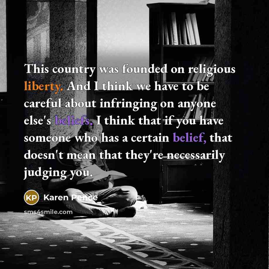 “This country was founded on religious liberty. And I think we have to be careful about infringing on anyone else's beliefs. I think that if you have someone who has a certain belief, that doesn't mean that they're necessarily judging you.” quote by Karen Pence