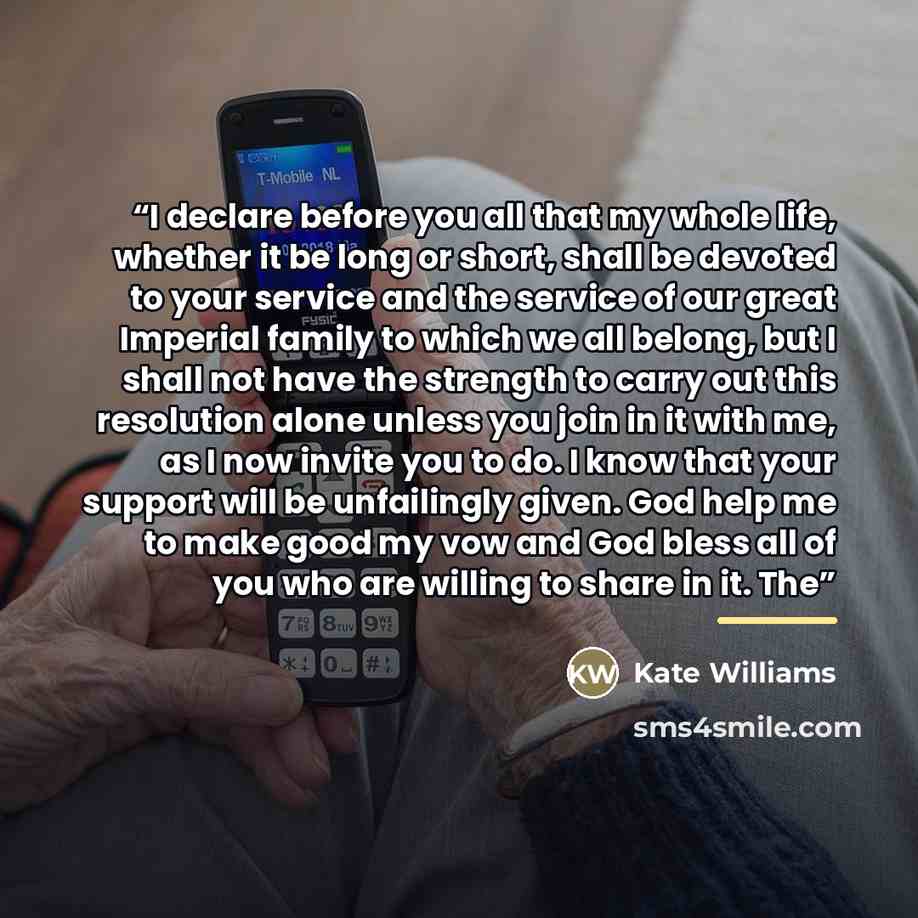 “I declare before you all that my whole life, whether it be long or short, shall be devoted to your service and the service of our great Imperial family to which we all belong, but I shall not have the strength to carry out this resolution alone unless you join in it with me, as I now invite you to…” quote by Kate Williams