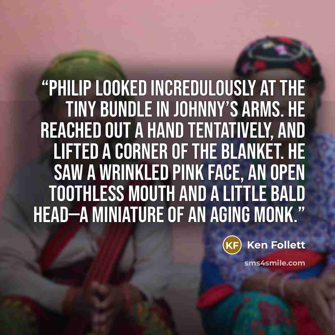 “Philip looked incredulously at the tiny bundle in Johnny’s arms. He reached out a hand tentatively, and lifted a corner of the blanket. He saw a wrinkled pink face, an open toothless mouth and a little bald head—a miniature of an aging monk.” quote by Ken Follett