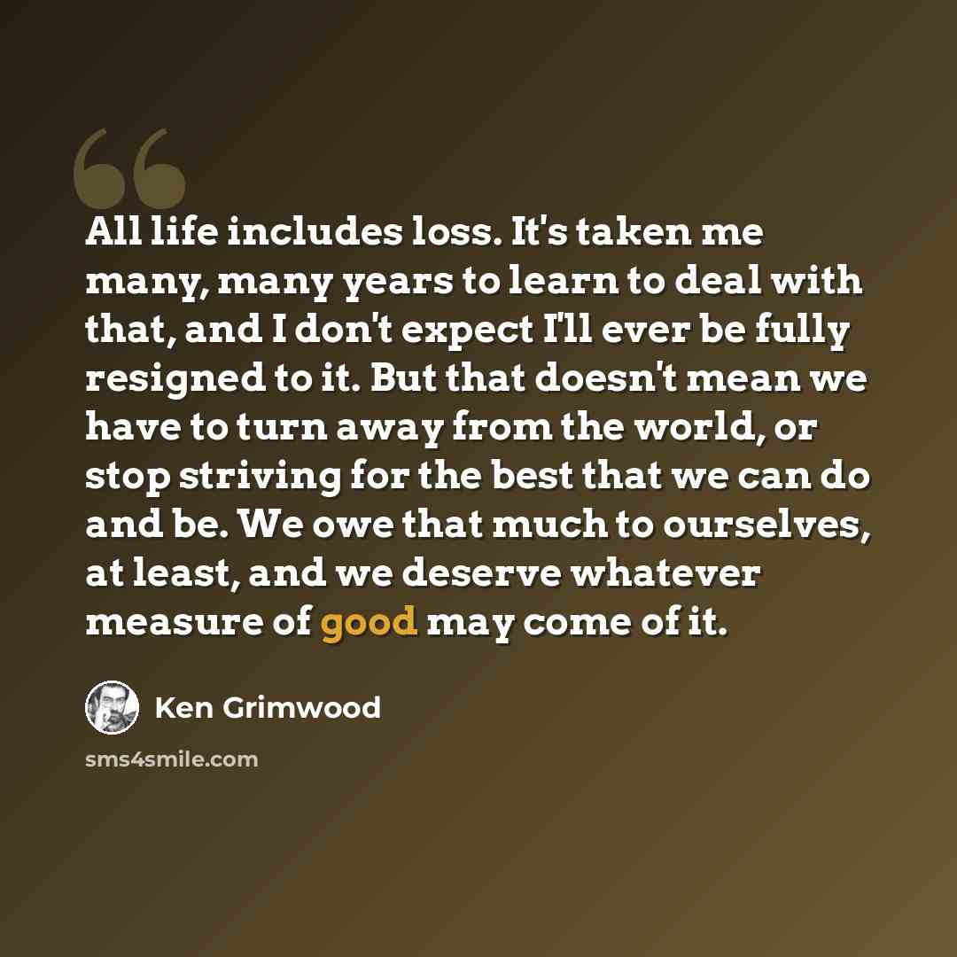 “All life includes loss. It's taken me many, many years to learn to deal with that, and I don't expect I'll ever be fully resigned to it. But that doesn't mean we have to turn away from the world, or stop striving for the best that we can do and be. We owe that much to ourselves, at least, and we…” quote by Ken Grimwood