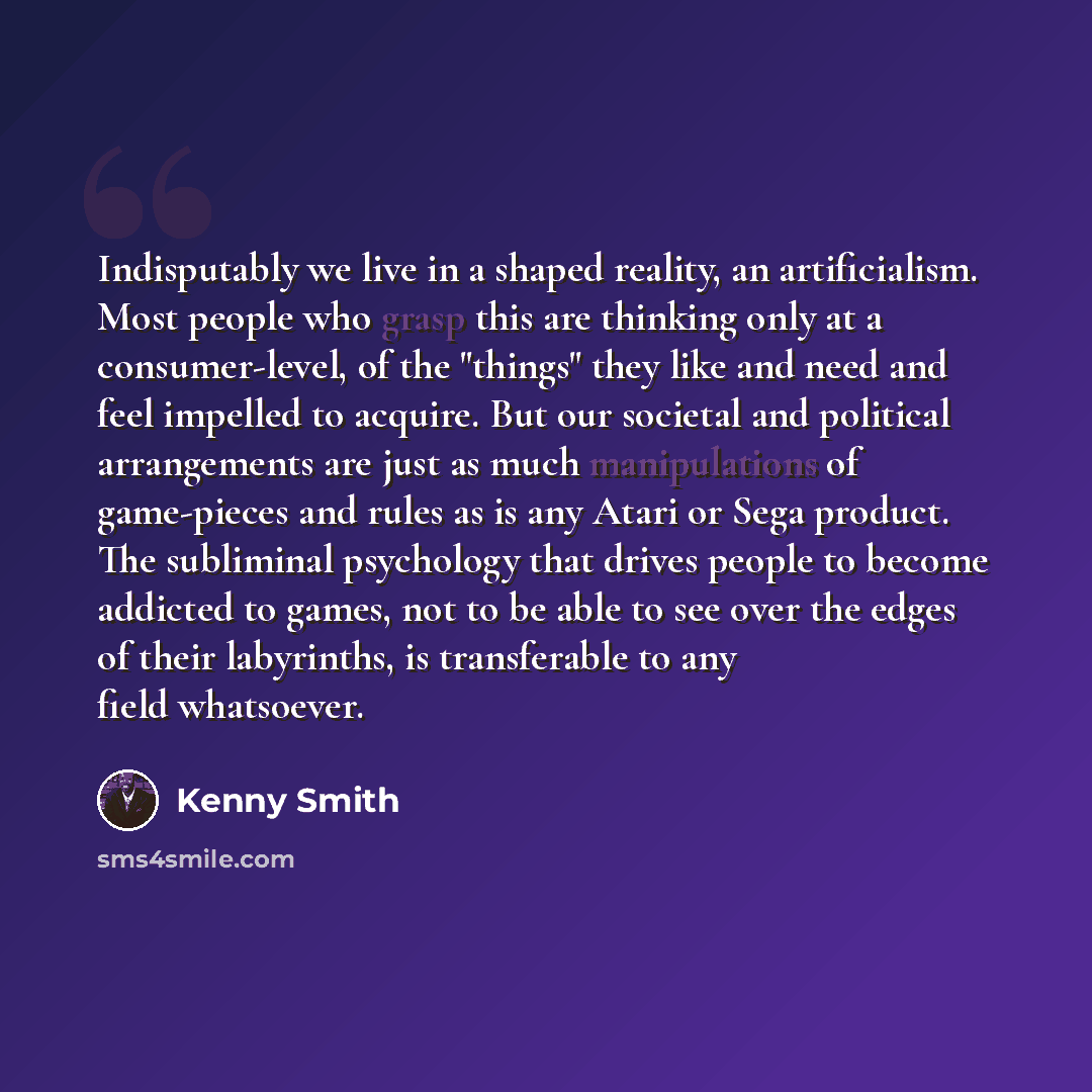“Indisputably we live in a shaped reality, an artificialism. Most people who grasp this are thinking only at a consumer-level, of the "things" they like and need and feel impelled to acquire. But our societal and political arrangements are just as much manipulations of game-pieces and rules as is…” quote by Kenny Smith