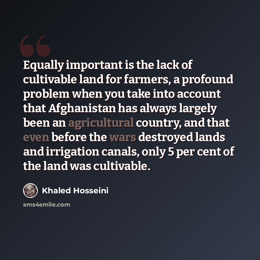 “Equally important is the lack of cultivable land for farmers, a profound problem when you take into account that Afghanistan has always largely been an agricultural country, and that even before the wars destroyed lands and irrigation canals, only 5 per cent of the land was cultivable.” quote by Khaled Hosseini