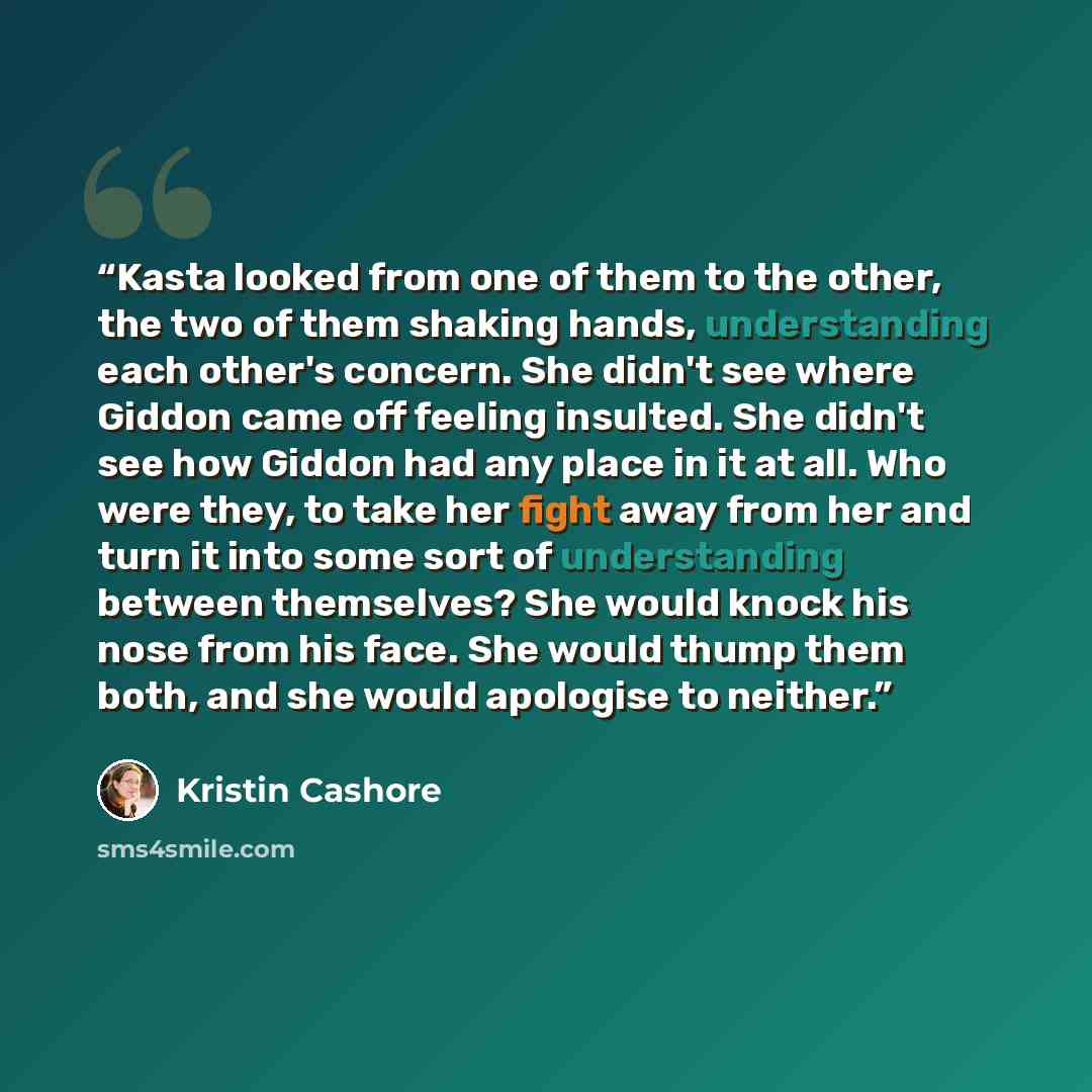 “Kasta looked from one of them to the other, the two of them shaking hands, understanding each other's concern. She didn't see where Giddon came off feeling insulted. She didn't see how Giddon had any place in it at all. Who were they, to take her fight away from her and turn it into some sort of…” quote by Kristin Cashore