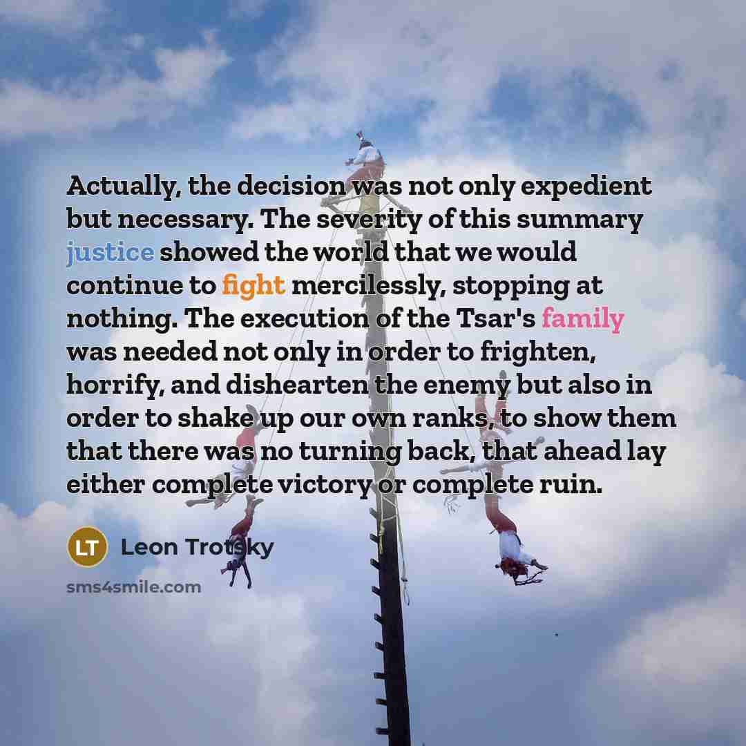 “Actually, the decision was not only expedient but necessary. The severity of this summary justice showed the world that we would continue to fight mercilessly, stopping at nothing. The execution of the Tsar's family was needed not only in order to frighten, horrify, and dishearten the enemy but…” quote by Leon Trotsky