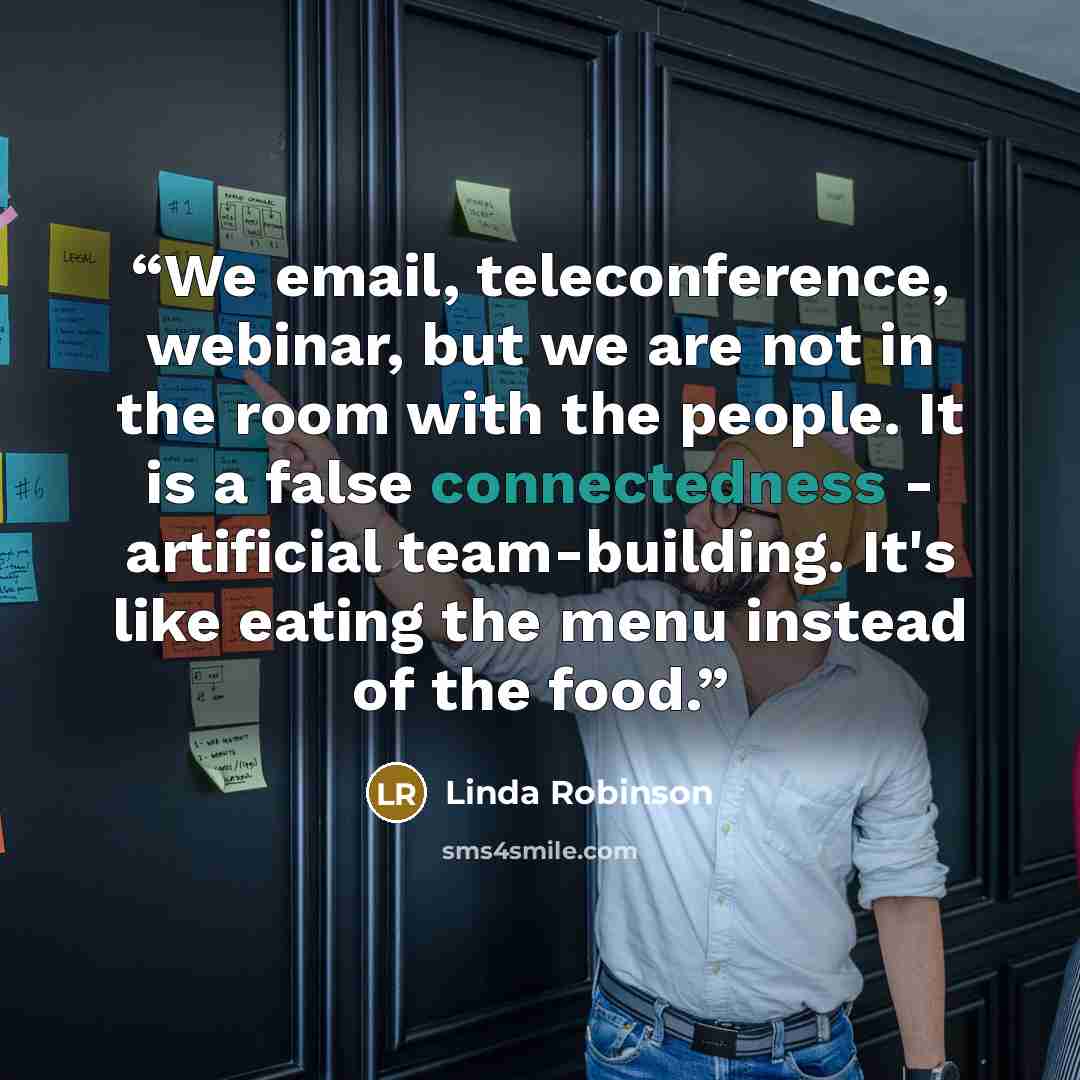 “We email, teleconference, webinar, but we are not in the room with the people. It is a false connectedness - artificial team-building. It's like eating the menu instead of the food.” quote by Linda Robinson