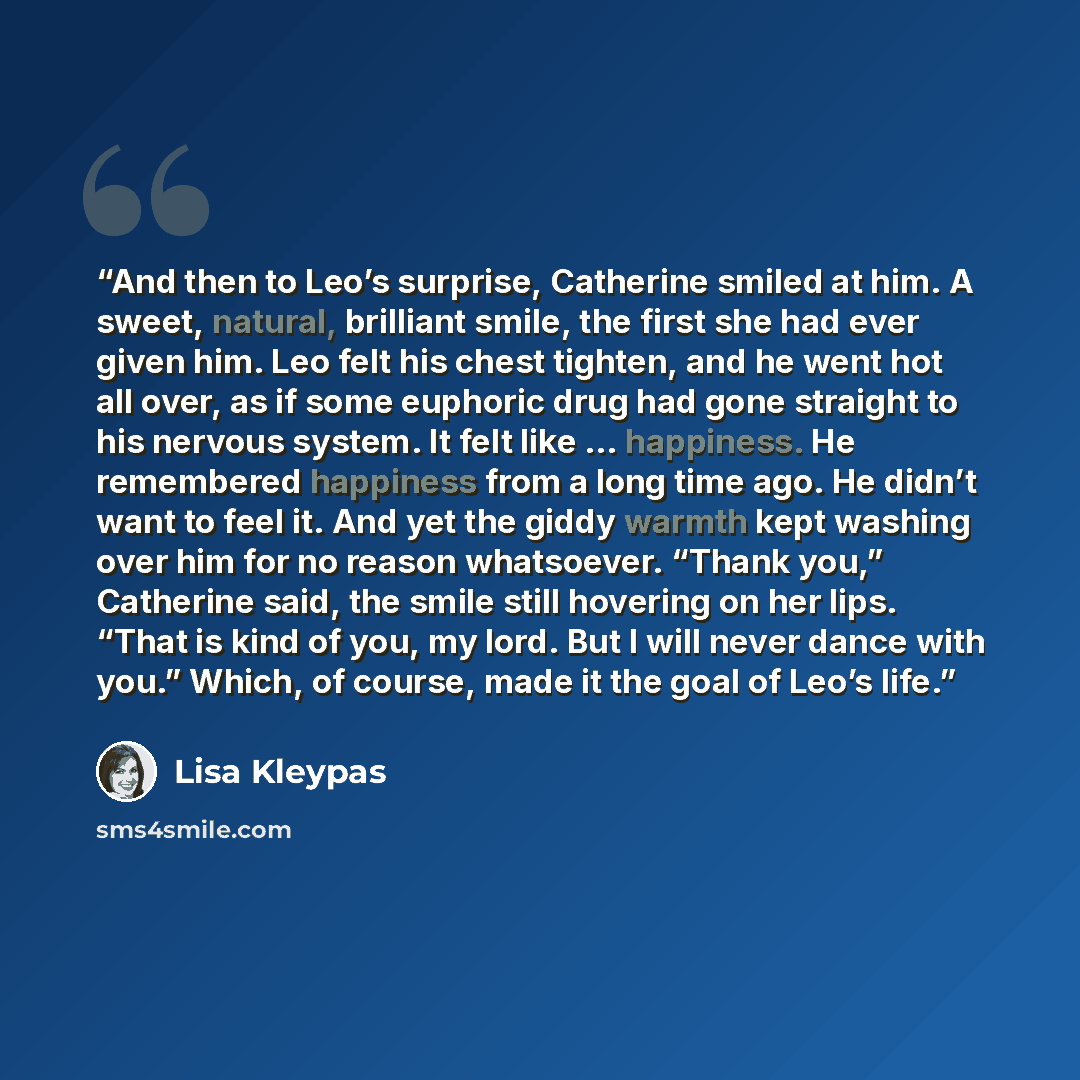 “And then to Leo’s surprise, Catherine smiled at him. A sweet, natural, brilliant smile, the first she had ever given him. Leo felt his chest tighten, and he went hot all over, as if some euphoric drug had gone straight to his nervous system. It felt like … happiness. He remembered happiness from a…” quote by Lisa Kleypas