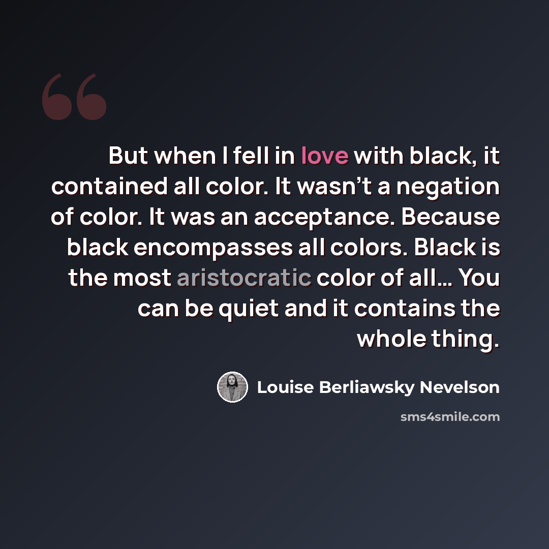 “But when I fell in love with black, it contained all color. It wasn’t a negation of color. It was an acceptance. Because black encompasses all colors. Black is the most aristocratic color of all… You can be quiet and it contains the whole thing.” quote by Louise Berliawsky Nevelson