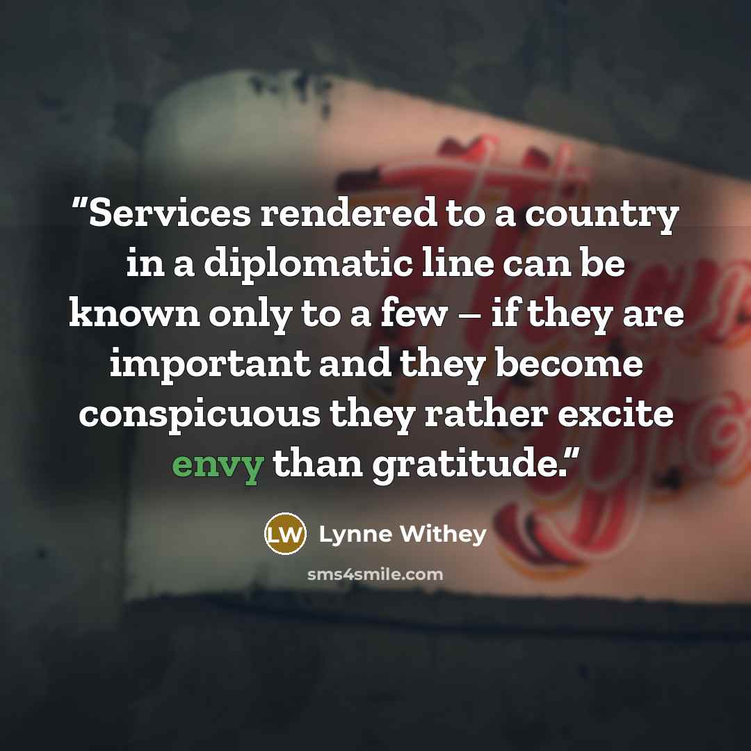 “Services rendered to a country in a diplomatic line can be known only to a few – if they are important and they become conspicuous they rather excite envy than gratitude.” quote by Lynne Withey