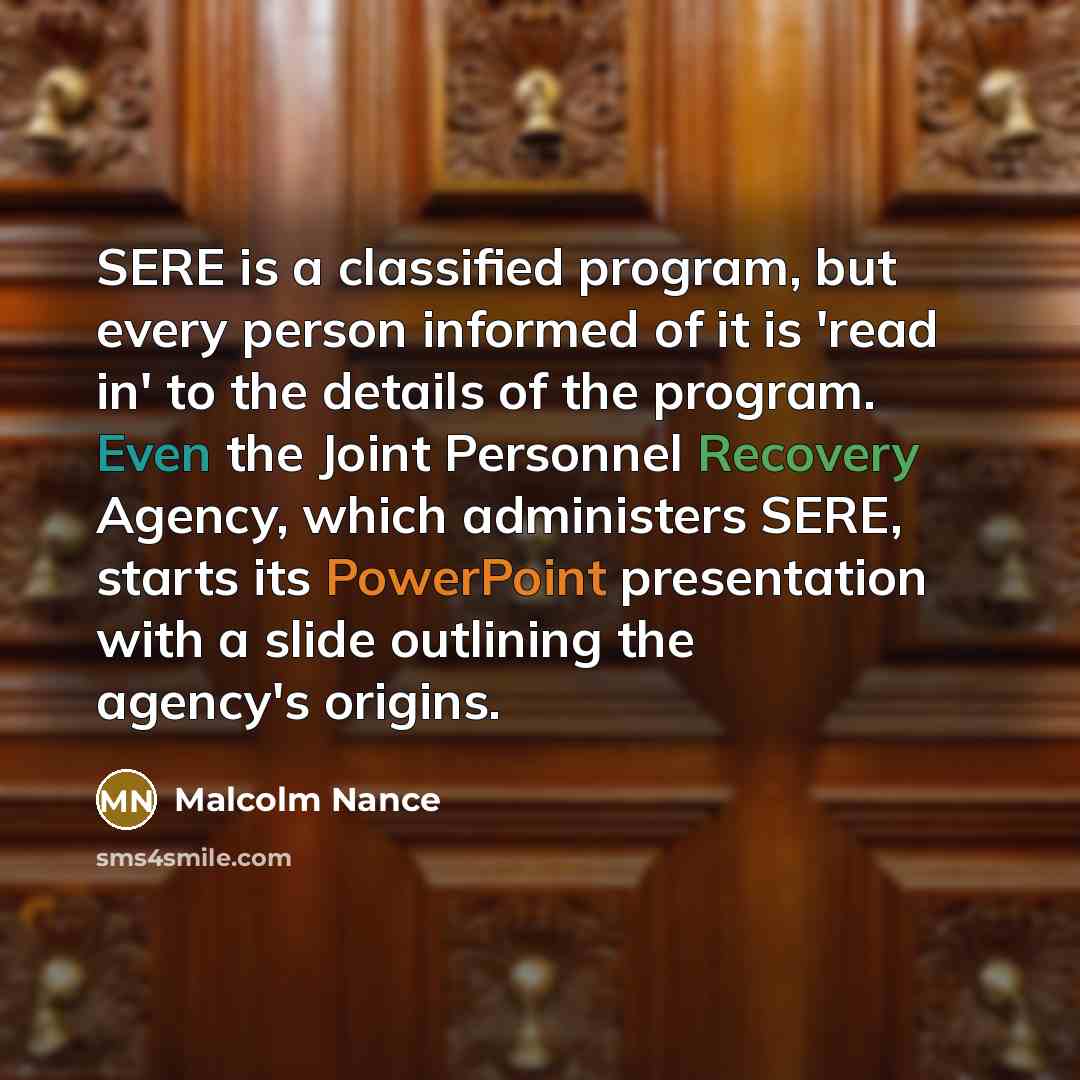 “SERE is a classified program, but every person informed of it is 'read in' to the details of the program. Even the Joint Personnel Recovery Agency, which administers SERE, starts its PowerPoint presentation with a slide outlining the agency's origins.” quote by Malcolm Nance