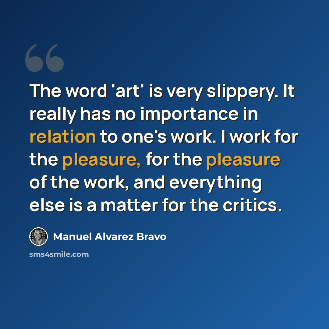 “The word 'art' is very slippery. It really has no importance in relation to one's work. I work for the pleasure, for the pleasure of the work, and everything else is a matter for the critics.” quote by Manuel Alvarez Bravo