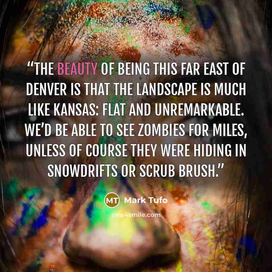 “The beauty of being this far east of Denver is that the landscape is much like Kansas: flat and unremarkable. We’d be able to see zombies for miles, unless of course they were hiding in snowdrifts or scrub brush.” quote by Mark Tufo