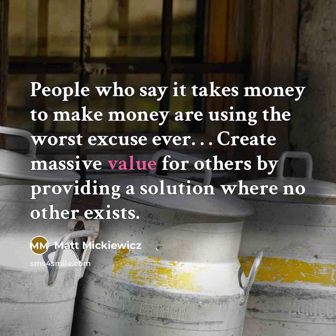 “People who say it takes money to make money are using the worst excuse ever. . . Create massive value for others by providing a solution where no other exists.” quote by Matt Mickiewicz