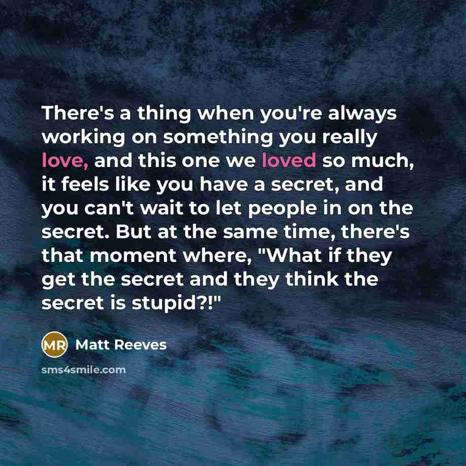 “There's a thing when you're always working on something you really love, and this one we loved so much, it feels like you have a secret, and you can't wait to let people in on the secret. But at the same time, there's that moment where, "What if they get the secret and they think the secret is…” quote by Matt Reeves