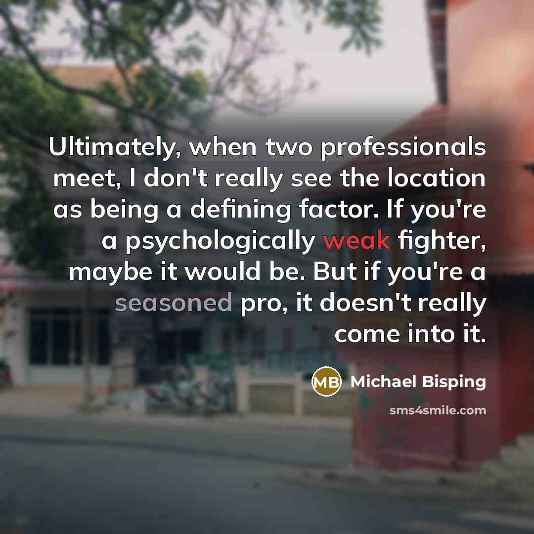 “Ultimately, when two professionals meet, I don't really see the location as being a defining factor. If you're a psychologically weak fighter, maybe it would be. But if you're a seasoned pro, it doesn't really come into it.” quote by Michael Bisping