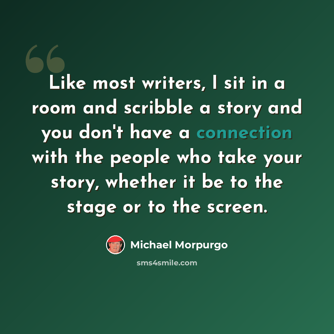 “Like most writers, I sit in a room and scribble a story and you don't have a connection with the people who take your story, whether it be to the stage or to the screen.” quote by Michael Morpurgo