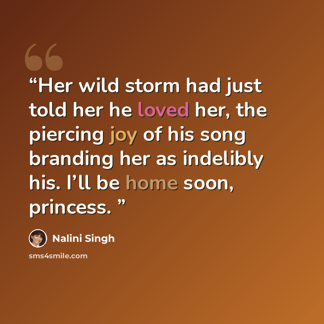 “Her wild storm had just told her he loved her, the piercing joy of his song branding her as indelibly his. I’ll be home soon, princess.” quote by Nalini Singh