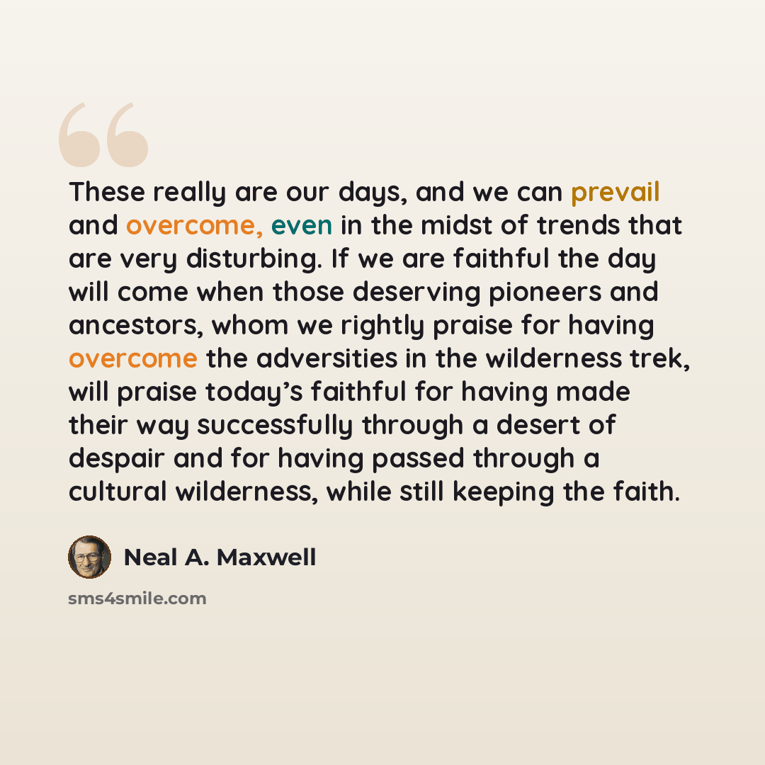 “These really are our days, and we can prevail and overcome, even in the midst of trends that are very disturbing. If we are faithful the day will come when those deserving pioneers and ancestors, whom we rightly praise for having overcome the adversities in the wilderness trek, will praise today’s…” quote by Neal A. Maxwell