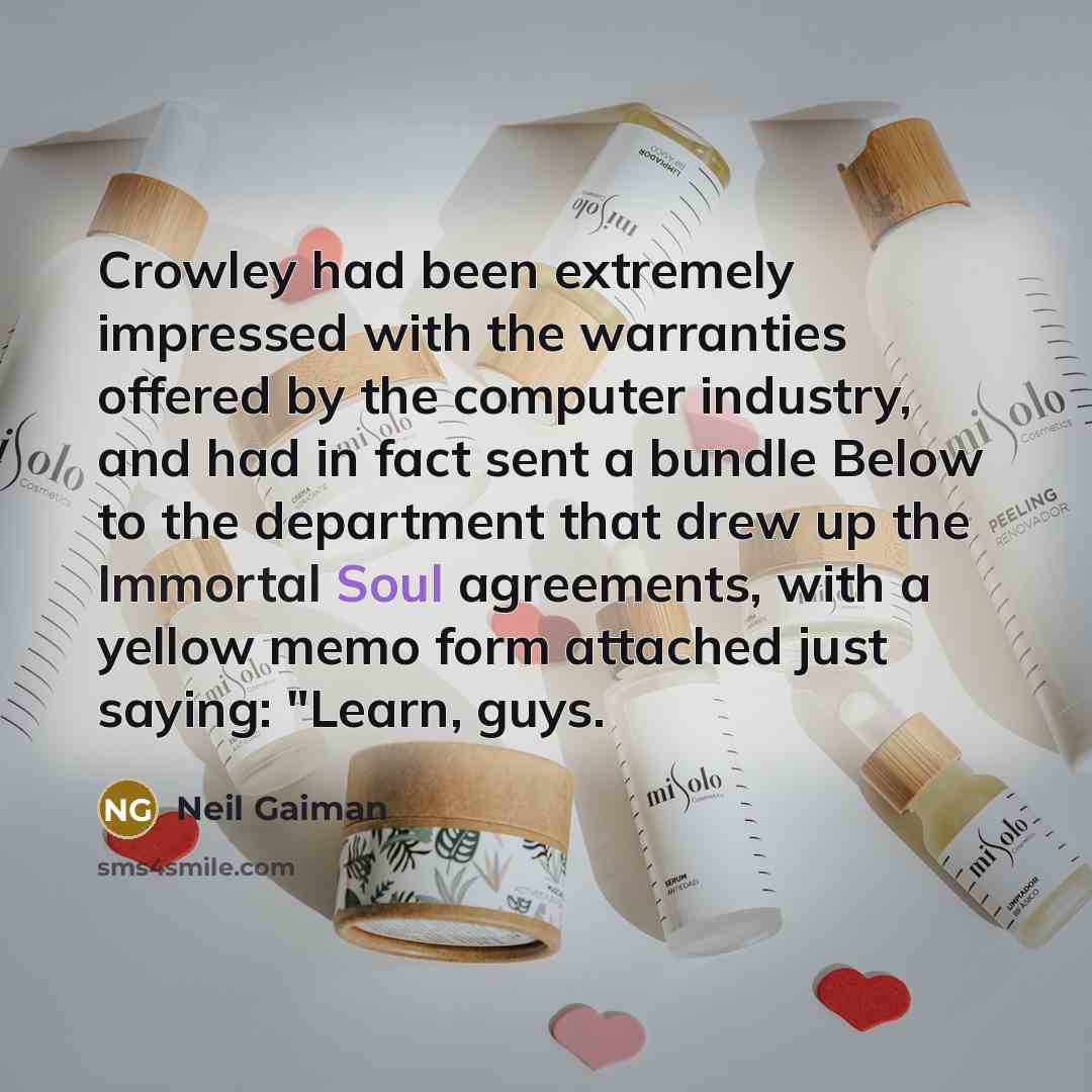 “Crowley had been extremely impressed with the warranties offered by the computer industry, and had in fact sent a bundle Below to the department that drew up the Immortal Soul agreements, with a yellow memo form attached just saying: "Learn, guys.” quote by Neil Gaiman