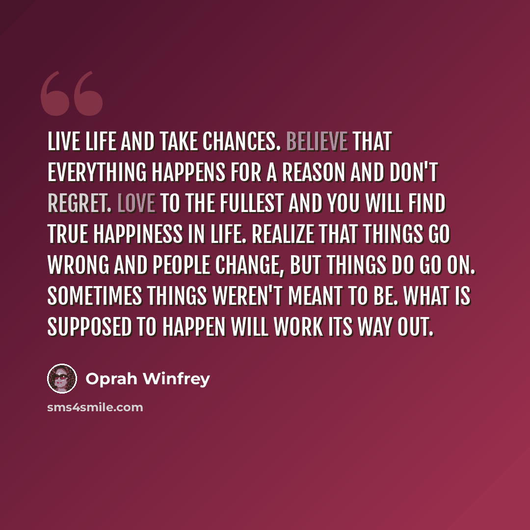 “Live life and take chances. Believe that everything happens for a reason and don't regret. Love to the fullest and you will find true happiness in life. Realize that things go wrong and people change, but things do go on. Sometimes things weren't meant to be. What is supposed to happen will work…” quote by Oprah Winfrey