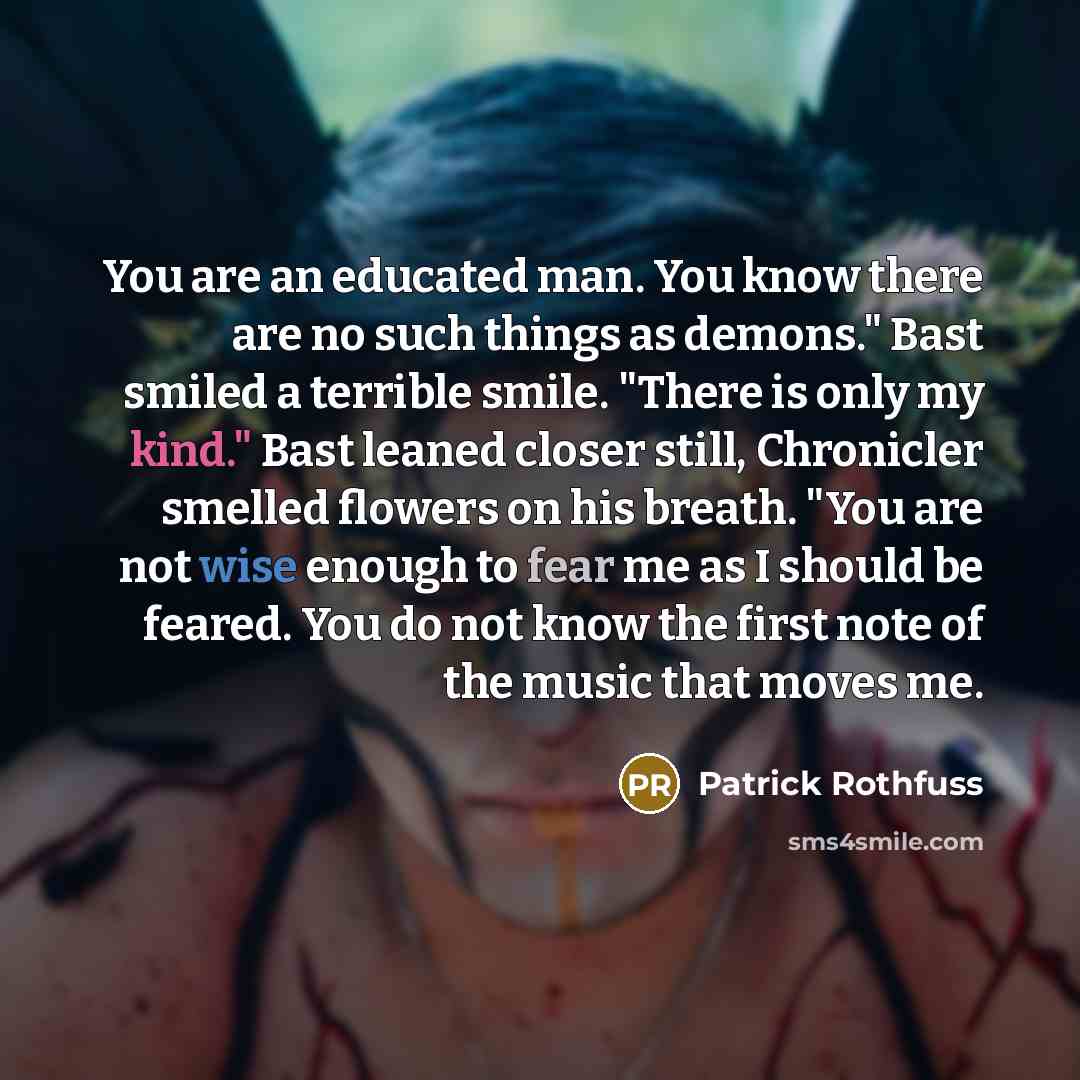 “You are an educated man. You know there are no such things as demons." Bast smiled a terrible smile. "There is only my kind." Bast leaned closer still, Chronicler smelled flowers on his breath. "You are not wise enough to fear me as I should be feared. You do not know the first note of the music…” quote by Patrick Rothfuss