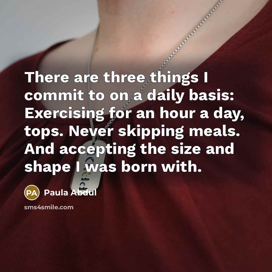 “There are three things I commit to on a daily basis: Exercising for an hour a day, tops. Never skipping meals. And accepting the size and shape I was born with.” quote by Paula Abdul