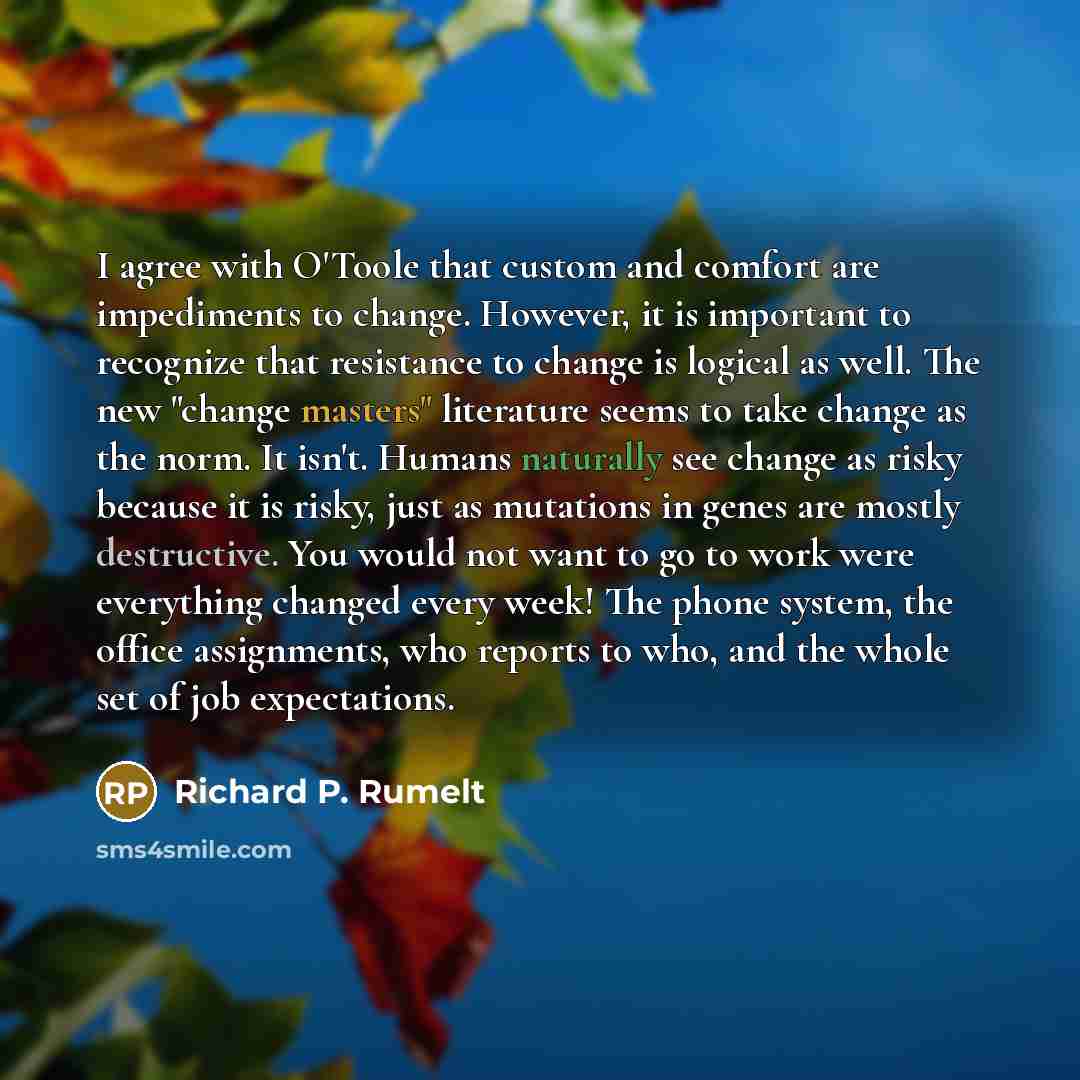 “I agree with O'Toole that custom and comfort are impediments to change. However, it is important to recognize that resistance to change is logical as well. The new "change masters" literature seems to take change as the norm. It isn't. Humans naturally see change as risky because it is risky, just…” quote by Richard P. Rumelt